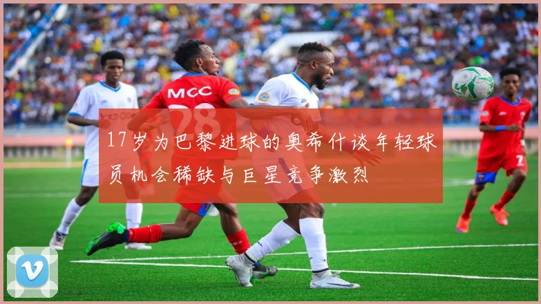 17岁为巴黎进球的奥希什谈年轻球员机会稀缺与巨星竞争激烈